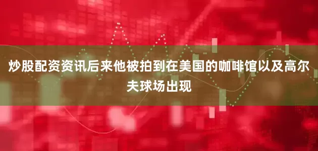 炒股配资资讯后来他被拍到在美国的咖啡馆以及高尔夫球场出现