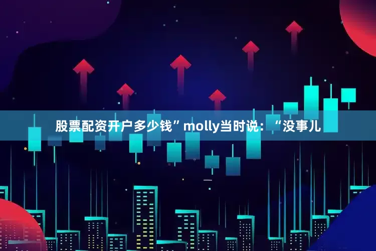 股票配资开户多少钱”molly当时说：“没事儿