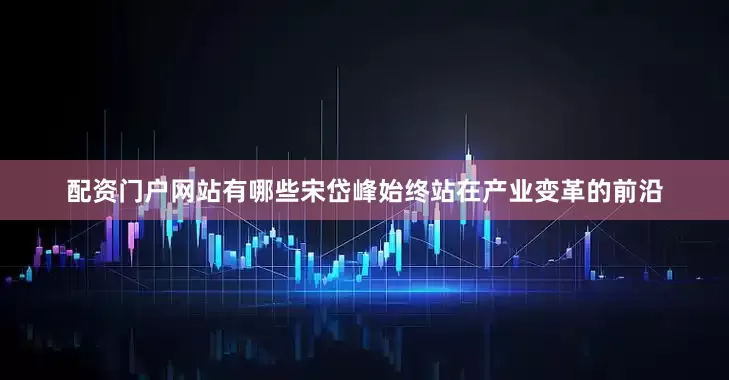 配资门户网站有哪些宋岱峰始终站在产业变革的前沿