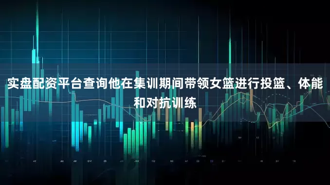 实盘配资平台查询他在集训期间带领女篮进行投篮、体能和对抗训练