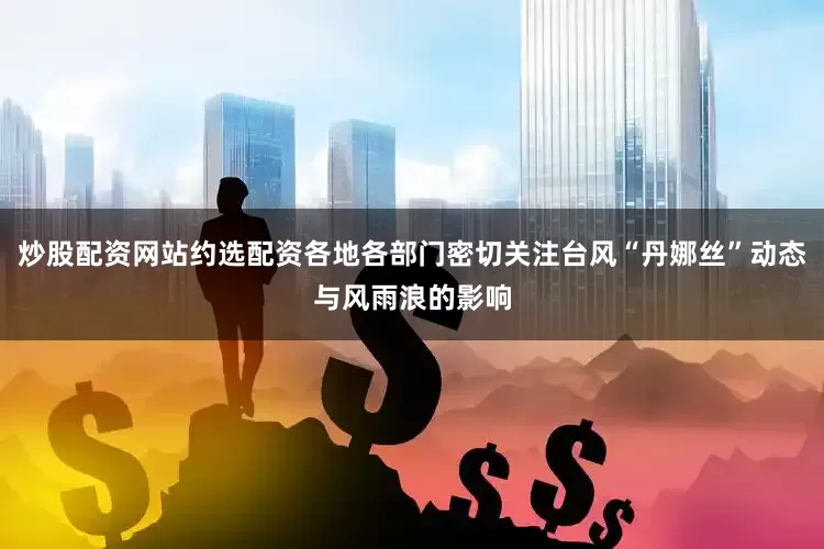 炒股配资网站约选配资各地各部门密切关注台风“丹娜丝”动态与风雨浪的影响