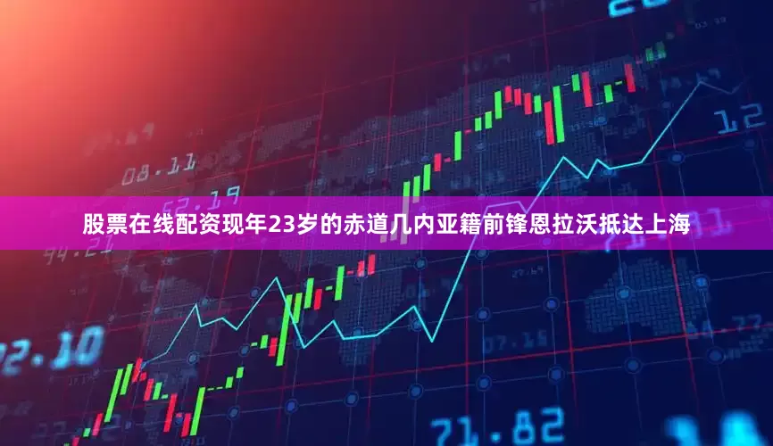 股票在线配资现年23岁的赤道几内亚籍前锋恩拉沃抵达上海