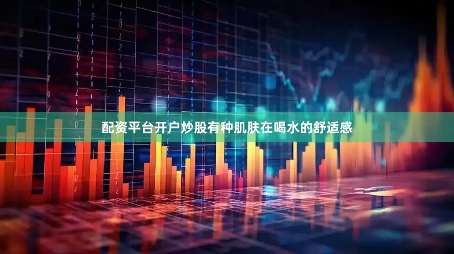 配资平台开户炒股有种肌肤在喝水的舒适感