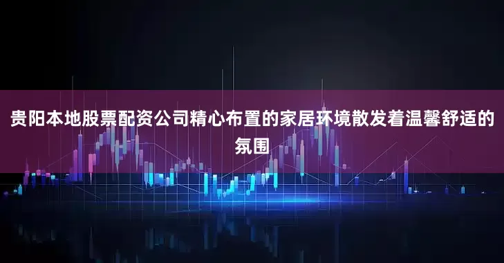 贵阳本地股票配资公司精心布置的家居环境散发着温馨舒适的氛围
