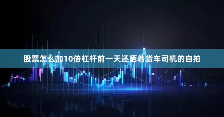 股票怎么加10倍杠杆前一天还晒着货车司机的自拍
