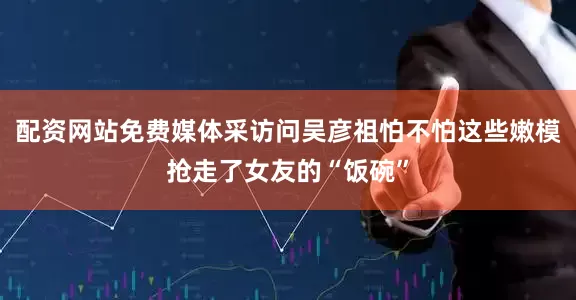 配资网站免费媒体采访问吴彦祖怕不怕这些嫩模抢走了女友的“饭碗”