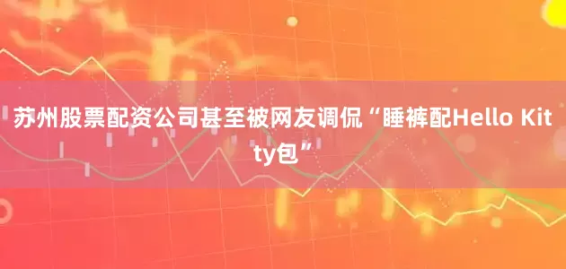 苏州股票配资公司甚至被网友调侃“睡裤配Hello Kitty包”