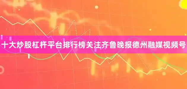 十大炒股杠杆平台排行榜关注齐鲁晚报德州融媒视频号