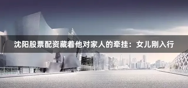 沈阳股票配资藏着他对家人的牵挂：女儿刚入行