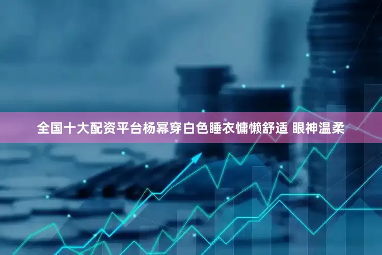 全国十大配资平台杨幂穿白色睡衣慵懒舒适 眼神温柔