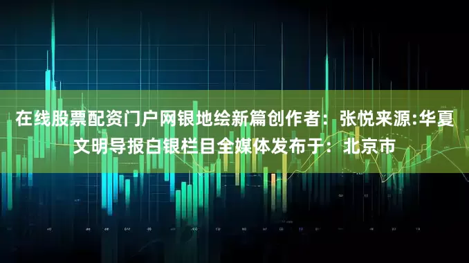 在线股票配资门户网银地绘新篇创作者：张悦来源:华夏文明导报白银栏目全媒体发布于：北京市