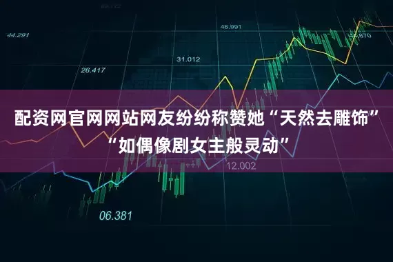 配资网官网网站网友纷纷称赞她“天然去雕饰”“如偶像剧女主般灵动”