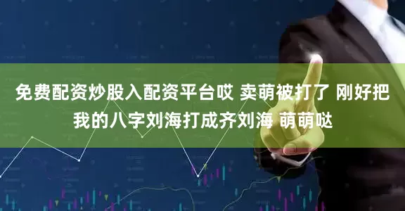 免费配资炒股入配资平台哎 卖萌被打了 刚好把我的八字刘海打成齐刘海 萌萌哒