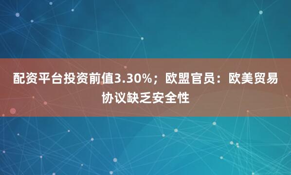 配资平台投资前值3.30%；欧盟官员：欧美贸易协议缺乏安全性