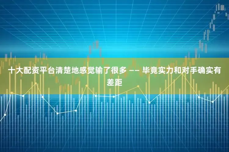 十大配资平台清楚地感觉输了很多 —— 毕竟实力和对手确实有差距