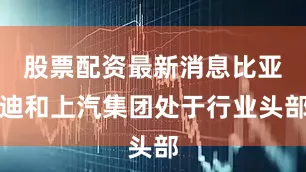 股票配资最新消息比亚迪和上汽集团处于行业头部